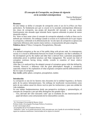 El concepto de Corrupción, sus formas de vigencia
                            en la sociedad contemporánea
                                                                                     Narciso Benbenaste1
                                                                                          Gisela Delfino2

Resumen
En este trabajo se define el concepto de corrupción como el uso de lo público con fines
particulares. Se fundamenta por qué es crucial en la sociedad contemporánea diferenciar
dos clases de corrupción, una propia del desarrollo del mercado y otra que siendo
históricamente más atrasada sigue teniendo fuerte vigencia sobretodo en países de menor
desarrollo relativo.
Por último se hace notar cómo el concepto de corrupción adoptado se halla en línea con lo
definido por Aristóteles. Sin embargo cuando se avanza en la explicación de lo que origina
la corrupción y sobretodo en la diferenciación de los dos tipos de corrupción se aprecia una
importante diferencia entre nuestro marco teórico y el pensamiento del gran estagirita.
Palabras claves: Público, Corrupción, Precapitalismo, Mercado.

Abstract
It is defined corruption as the use of the public thing with private ends. In contemporary
society it is crucial to differentiate between two kinds of corruption: one that is subsidiary of
the development got by the market and other that is derived from a persistent precapitalist
relationship power in political practices and State management. The second one kind of
corruption continues having strong validity overalls in countries of lesser relative
development.
After that, it is analyzed how the adopted concept of corruption agrees with that defined by
Aristotle. However, a difference with the great philosopher's thought is considered,
especially related to the explanation of what originates corruption and the differentiation of
the two types of corruption.
Key words: public sphere, corruption, precapitalism, market.


Introducción
La corrupción es uno de los factores más elocuentes de la realidad Argentina y de buena
parte de los países latinoamericanos. Sin embargo de insuficiente reconocimiento como
parte de una cadena causal de efectos nocivos para las instituciones y para una calidad de
vida ciudadana.
En este trabajo fundamentaremos desde una perspectiva sicológica y epistemológica, el
concepto de corrupción y por qué debe distinguirse dos grandes tipos:
- Uno, derivado del valor mercantil; valor3 que es resultante de una interiorización del
    papel del dinero como estructurante de los intercambios sociales.


1
  Dr. Psicología (Universidad de Buenos Aires).
Profesor titular e Investigador Psicología Política y Económica.
E-mail: narciso@psi.uba.ar
2
  Investigadora de la Universidad de Buenos Aires.
3
  Definimos “valor” en el sentido psicosocial, como una pauta que, por el grado de universalidad alcanzada,
regula las conductas manifiestas e interiorizadas de los sujetos en cuestión.

                                                                                                              1
 