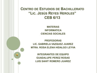 CENTRO DE ESTUDIOS DE BACHILLERATO
    “LIC. JESÚS REYES HEROLES”
              CEB 6/13

                MATERIAS
              INFORMATICA
           CIENCIAS SOCIALES

               PROFESORAS
      LIC. GABRIELA VAZQUEZ JUAREZ
     MTRA. ROSA ELENA HIDALGO LEYVA

         INTEGRANTES DE EQUIPO
         GUADALUPE PEREZ ROSAS
        LUIS SAHIT ROMERO JUAREZ
 