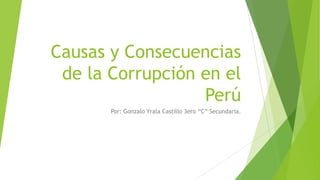 Causas y Consecuencias
de la Corrupción en el
Perú
Por: Gonzalo Yrala Castillo 3ero “C” Secundaria.
 