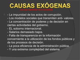  - La impunidad de los actos de corrupción.
- Los modelos sociales que transmiten anti- valores.
- La concentración de poderes y de decisión en
ciertas actividades del gobierno.
- EL soborno internacional.
- Salarios demasiado bajos.
- Falta de transparencia en la información
concerniente a la utilización de los fondos públicos y
de los procesos de decisión.
- La poca eficiencia de la administración pública.
- Y una extrema complejidad del sistema
(los que dependen de la sociedad)
 