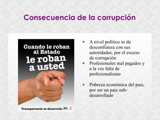 Consecuencia de la corrupción
A nivel político se da
desconfianza con sus
autoridades, por el exceso
de corrupción
Profesionales mal pagados y
a la ves falta de
profesionalismo
Pobreza económica del pais,
por ser un pais sub-
desarrollado