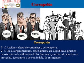 CorrupciónCorrupción
Corrupción
1. f. Acción y efecto de corromper o corromperse. 
2. f. En las organizaciones, especialmente en las públicas, práctica 
consistente en la utilización de las funciones y medios de aquellas en 
provecho, económico o de otra índole, de sus gestores. 
 