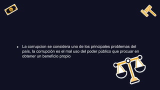 ● La corrupcion se considera uno de los principales problemas del
país, la corrupción es el mal uso del poder público que procuar en
obtener un beneficio propio