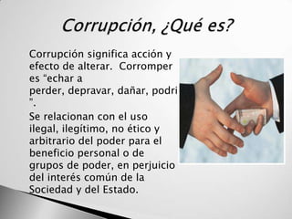    Corrupción significa acción y
    efecto de alterar. Corromper
    es “echar a
    perder, depravar, dañar, podrir
    ”.
   Se relacionan con el uso
    ilegal, ilegítimo, no ético y
    arbitrario del poder para el
    beneficio personal o de
    grupos de poder, en perjuicio
    del interés común de la
    Sociedad y del Estado.
 