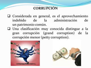CORRUPCIÓN

 Considerada en general, es el aprovechamiento
  indebido     de    la     administración   de
  un patrimonio común.
 Una clasificación muy conocida distingue a la
  gran corrupción (grand corruption) de la
  corrupción menor (petty corruption).
 