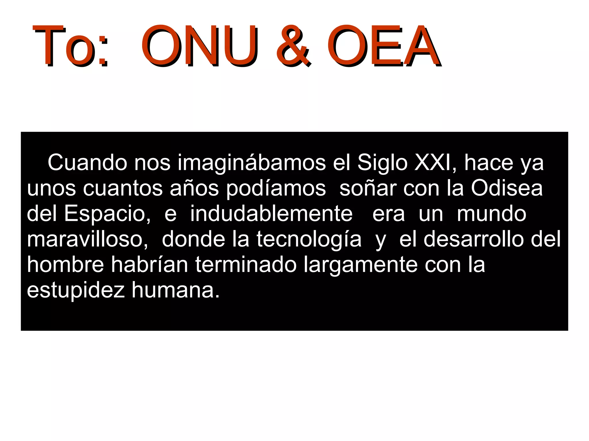 Cuando nos imaginábamos el Siglo XXI, hace ya unos cuantos años podíamos  soñar con la Odisea  del Espacio,  e  indudablemente  era  un  mundo maravilloso,  donde la tecnología  y  el desarrollo del hombre habrían terminado largamente con la estupidez humana.  To:  ONU & OEA 
