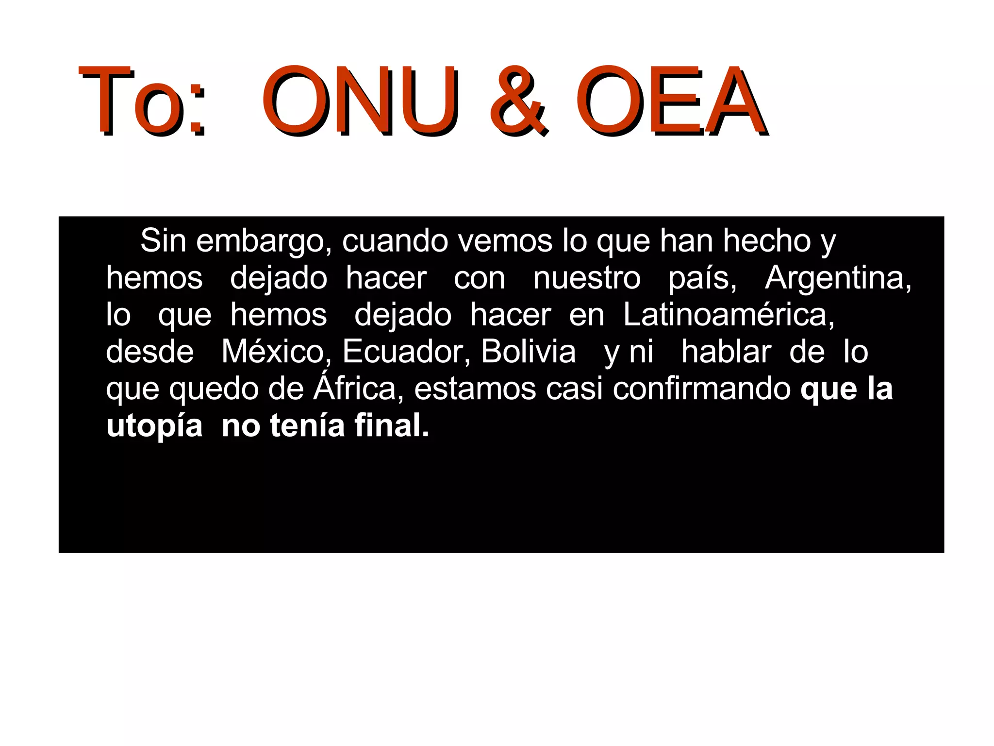 Sin embargo, cuando vemos lo que han hecho y  hemos  dejado  hacer  con  nuestro  país,  Argentina,  lo  que  hemos  dejado  hacer  en  Latinoamérica,  desde  México, Ecuador, Bolivia  y ni  hablar  de  lo  que quedo de África, estamos casi confirmando  que la utopía  no tenía final.  To:  ONU & OEA 