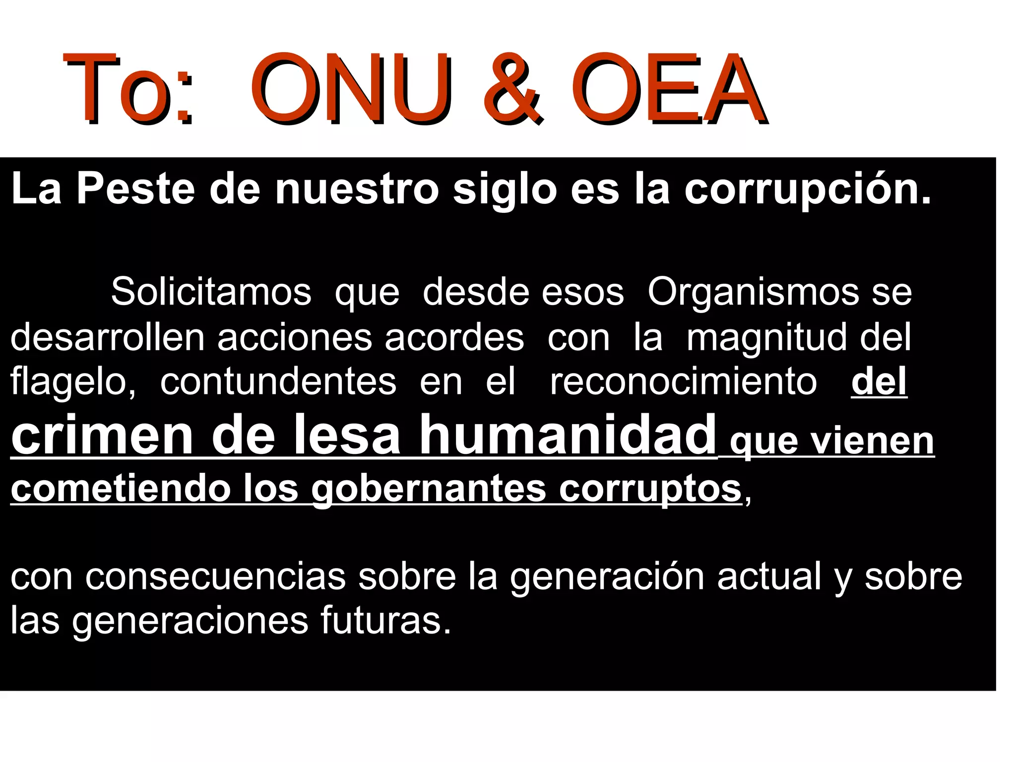 To:  ONU & OEA La Peste de nuestro siglo es la corrupción.    Solicitamos  que  desde esos  Organismos se desarrollen acciones acordes  con  la  magnitud del flagelo,  contundentes  en  el  reconocimiento  del  crimen de lesa humanidad  que vienen cometiendo los gobernantes corruptos ,  con consecuencias sobre la generación actual y sobre las generaciones futuras.  