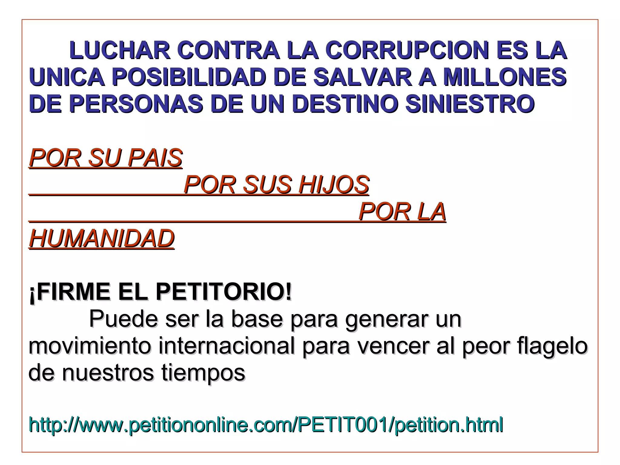 LUCHAR CONTRA LA CORRUPCION ES LA UNICA POSIBILIDAD DE SALVAR A MILLONES DE PERSONAS DE UN DESTINO SINIESTRO   POR SU PAIS   POR SUS HIJOS   POR LA HUMANIDAD ¡FIRME EL PETITORIO!     Puede ser la base para generar un movimiento internacional para vencer al peor flagelo de nuestros tiempos http://www.petitiononline.com/PETIT001/petition.html 