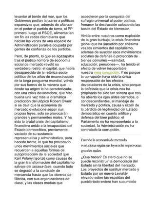 levantar al borde del mar, que los 
Gobiernos podían lanzarse a políticas 
expansivas que, además de afianzar 
en el poder al partido de turno, el PP 
primero, luego el PSOE, alimentarían 
sin fin las redes clientelares que 
hacían las veces de una especie de 
Administración paralela ocupada por 
gentes de confianza de los partidos. 
Pero, de pronto, lo que se agazapaba 
tras el púdico nombre de economía 
social de mercado reveló su 
verdadero rostro: el capital, que había 
desaparecido de la retórica socio-política 
de los años de reconstrucción 
de la larga posguerra mundial, volvió 
por sus fueros de la manera que 
desde su origen lo ha caracterizado: 
con una crisis devastadora, que hizo 
buena una vez más la dramática 
predicción del utópico Robert Owen: 
si se deja que la economía de 
mercado evolucione según sus 
propias leyes, solo se provocarán 
grandes y permanentes males. Y ha 
sido la brutal crisis del capitalismo 
financiero unida a la incapacidad del 
Estado democrático, previamente 
vaciado de su sustancia 
representativa y administrativa, para 
hacerle frente, lo que ha provocado 
unos movimientos sociales que 
recuerdan a aquellas formas de 
autoprotección de la sociedad que 
Karl Polanyi teorizó como causas de 
la gran transformación del capitalismo 
salvaje del laissez-faire, cuando todo 
se degradó a la condición de 
mercancía hasta que los obreros de 
fábrica, con sus organizaciones de 
clase, y las clases medias que 
accedieron por la conquista del 
sufragio universal al poder político, 
frenaron la destrucción colocando las 
bases del Estado de bienestar. 
Vivida entre nosotros como explosión 
de la gran burbuja, la crisis financiera 
global que ha sacudido por enésima 
vez los cimientos del capitalismo, 
además de suscitar esos movimientos 
sociales de defensa o protección de 
bienes comunes —sanidad, 
educación, pensiones—, ha tenido el 
efecto de volver insoportable 
nuestra vieja corrupción. Y no porque 
la corrupción haya sido la única 
responsable de los efectos 
devastadores de la crisis, sino porque 
la bofetada que la crisis nos ha 
propinado ha sido tan sonora que nos 
ha abierto los ojos antes cerrados, o 
condescendientes, al maridaje de 
mercado y política, causa y razón de 
la pérdida de legitimidad del Estado 
democrático en cuanto artífice y 
defensa del bien público: el 
Parlamento no ha representado a la 
sociedad, la Administración no ha 
controlado la corrupción. 
Cuando la economía de mercado 
evoluciona según sus leyes solo se provocan 
grandes males 
¿Qué hacer? Es claro que no se 
puede reconstruir la democracia del 
Estado sin la libertad del mercado. 
Los proyectos de sustituir mercado y 
Estado por un nuevo Leviatán 
elevado sobre las espaldas del 
pueblo-todo-entero han sucumbido 
 