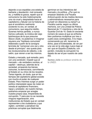 dejando a sus espaldas una estela de 
barbarie y desolación: mal consuelo 
es, y maldita la gracia, repetir que el 
comunismo ha sido históricamente 
una vía cruel y despiadada hacia el 
capitalismo y fabular con la historia de 
que el socialismo realmente 
existente no era, en verdad, el 
comunismo, que seguiría inédito. 
Quienes hemos perdido, o nunca 
hemos cultivado, la mística del viejo 
bolchevique de la que presume 
Slavov Zizek, no podemos ni imaginar 
siquiera una “hipótesis comunista” 
elaborada a partir de la consigna 
leninista de “comenzar una vez y otra 
desde el principio”: eso queda para 
los revolucionarios de cátedra, o de 
salón, que vienen a ser los mismos. 
Estado y mercado, qué remedio, pero 
con una condición: impedir que el 
mercado —de verdadero nombre, el 
capital— destruya, además de la 
sociedad, arrasando los bienes 
comunes, la democracia, convirtiendo 
al Estado en su chico de los recados. 
Tarea ingente, sin duda, que en los 
tiempos del capitalismo global excede 
con mucho el poder de cualquier 
Estado. Pero mientras surge un poder 
político interestatal capaz de meter en 
vereda al capitalismo financiero, 
rapaz y predador, de nuestro tiempo, 
podíamos empezar por arreglar 
nuestra propia casa, limpiándola de 
corrupción. Y para eso no se necesita 
ninguna regeneración, sino 
instituciones de Estado que en verdad 
representen a los ciudadanos y que 
vigilen, controlen y penalicen las 
prácticas corruptas que fatalmente 
germinan en los intersticios del 
mercado y la política. ¿Por qué no 
empezar dotando a la Fiscalía 
Anticorrupción de los medios técnicos 
y administrativos necesarios para 
cumplir sin dilaciones su tarea? La 
Fiscalía cuenta, según su última 
memoria, con una unidad de Policía 
Nacional de 11 miembros y otra de la 
Guardia Civil de 10. Dado el creciente 
número de casos al que se enfrenta 
bien podíamos multiplicar por tres o 
cuatro esos contingentes. A lo mejor, 
comenzando por ahí, tenemos la 
dicha, pace el Eclesiastés, de ver por 
una vez en la vida algo nuevo bajo el 
sol: que en España (Cataluña, con 
perdón, incluida) la corrupción ha 
dejado de ser el pan nuestro de cada 
día. 
Santos Juliá es profesor emérito de 
la UNED. 
