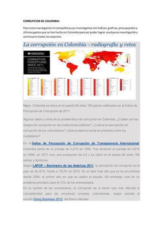 CORRUPCION DE COLOMBIA: 
Para esta investigación mi compañera y yo investigamos con índices, graficas, presupuestos y 
últimos gastos que se han hecho en Colombia para así poder lograr una buena investigación y 
conclusa en todos los aspectos. 
La corrupción en Colombia - radiografía y retos 
Mapa: Colombia se ubica en el puesto 80 entre 183 países calificados en el Índice de 
Percepción de Corrupción de 2011. 
Algunos datos y cifras de la problemática de corrupción en Colombia. ¿Cuáles son los 
riesgos de corrupción en las instituciones públicas? ¿Cuál es la percepción de 
corrupción de los colombianos? ¿Este problema social es prioritario entre los 
ciudadanos? 
En el Índice de Percepción de Corrupción de Transparencia Internacional, 
Colombia partió de un puntaje de 2,2/10 en 1998. Tras alcanzar un puntaje de 3,9/10 
en 2006, en 2011 tuvo una puntuación de 2,8 y se ubicó en el puesto 80 entre 183 
países y territorios. 
Según LAPOP – Barómetro de las Américas 2011, la percepción de corrupción en el 
país es de 81%, frente a 78,2% en 2010. Es el valor más alto que se ha encontrado 
desde 2004, el primer año en que se realizó el estudio. Sin embargo, solo es un 
problema prioritario para el 12% de los entrevistados. 
En la opinión de los empresarios, la corrupción es el factor que más dificulta la 
competitividad para las empresas privadas colombianas, según estudia el 
estudio Doing Business 2012, del Banco Mundial. 
 