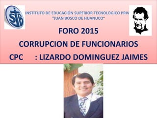 INSTITUTO DE EDUCACIÓN SUPERIOR TECNOLOGICO PRIVA
“JUAN BOSCO DE HUANUCO”
FORO 2015
CORRUPCION DE FUNCIONARIOS
CPC : LIZARDO DOMINGUEZ JAIMES
 