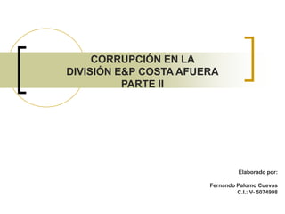 CORRUPCIÓN EN LA
DIVISIÓN E&P COSTA AFUERA
          PARTE II




                                 Elaborado por:

                       Fernando Palomo Cuevas
                                C.I.: V- 5074998
 