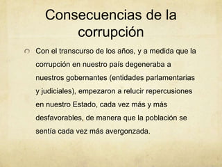 Consecuencias de la
corrupción
Con el transcurso de los años, y a medida que la
corrupción en nuestro país degeneraba a
nuestros gobernantes (entidades parlamentarias
y judiciales), empezaron a relucir repercusiones
en nuestro Estado, cada vez más y más
desfavorables, de manera que la población se
sentía cada vez más avergonzada.
 
