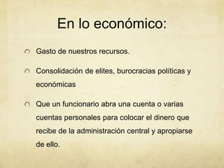 En lo económico:
Gasto de nuestros recursos.
Consolidación de elites, burocracias políticas y
económicas
Que un funcionario abra una cuenta o varias
cuentas personales para colocar el dinero que
recibe de la administración central y apropiarse
de ello.
 