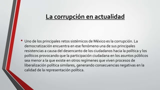 La corrupción en actualidad
• Uno de los principales retos sistémicos de México es la corrupción. La
democratización encuentra en ese fenómeno una de sus principales
resistencias a causa del desencanto de los ciudadanos hacia la política y los
políticos provocando que la participación ciudadana en los asuntos públicos
sea menor a la que existe en otros regímenes que viven procesos de
liberalización política similares, generando consecuencias negativas en la
calidad de la representación política.
 