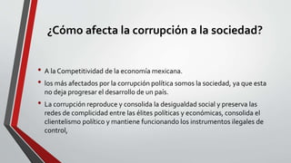 ¿Cómo afecta la corrupción a la sociedad?
• A la Competitividad de la economía mexicana.
• los más afectados por la corrupción política somos la sociedad, ya que esta
no deja progresar el desarrollo de un país.
• La corrupción reproduce y consolida la desigualdad social y preserva las
redes de complicidad entre las élites políticas y económicas, consolida el
clientelismo político y mantiene funcionando los instrumentos ilegales de
control,
 