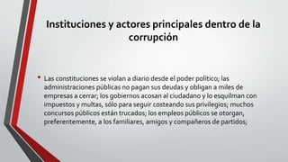 Instituciones y actores principales dentro de la
corrupción
• Las constituciones se violan a diario desde el poder político; las
administraciones públicas no pagan sus deudas y obligan a miles de
empresas a cerrar; los gobiernos acosan al ciudadano y lo esquilman con
impuestos y multas, sólo para seguir costeando sus privilegios; muchos
concursos públicos están trucados; los empleos públicos se otorgan,
preferentemente, a los familiares, amigos y compañeros de partidos;
 