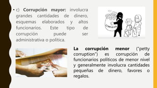 • c) Corrupción mayor: involucra
grandes cantidades de dinero,
esquemas elaborados y altos
funcionarios. Este tipo de
corrupción puede ser
administrativa o política.
La corrupción menor (“petty
corruption”) es corrupción de
funcionarios políticos de menor nivel
y generalmente involucra cantidades
pequeñas de dinero, favores o
regalos.
 