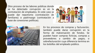 Otro proceso de las labores públicas donde
se ha detectado corrupción es en la
contratación de empleados. En este caso se
puede dar nepotismo (contratación de
familiares) o padrinazgo (contratación a
base de conexiones políticas).
En los procesos de compras y facturación,
también puede darse corrupción en la
forma de malversación de fondos. Se
pueden hacer compras ficticias, compras a
proveedores a cambio de pagos, o
sobrefacturación cuya diferencia termina en
los bolsillos del empleado público.
 