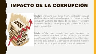 IMPACTO DE LA CORRUPCIÓN
• Rowland menciona que Dieter Frisch, ex-Director General
de Desarrollo de la Comisión Europea, ha observado que la
corrupción aumenta los costos de los bienes y servicios;
incrementa la deuda de un país (y ello conlleva los futuros
costos recurrentes).
• Frisch señala que cuando un país aumenta su
endeudamiento para llevar a cabo provectos que no son
económicamente viables, la deuda adicional no sólo incluye
un costo extra debido a la corrupción, sino que la inversión
se canaliza hacia proyectos improductivos e innecesarios.
 