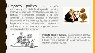 • Impacto político. La corrupción
reproduce y consolida la desigualdad social y
preserva las redes de complicidad entre las élites
políticas y económicas. Respecto a la clase
consolida las clientelas políticas y mantiene
funcionando los instrumentos ilegales de control.
Respecto al aparato administrativo, perpetúa la
ineficiencia de la burocracia y genera formas
parasitarias de intermediación.
Impacto social y cultural.- La corrupción acentúa
las diferencias sociales al limitar el papel del
Estado como mediador de las demandas de los
distintos grupos sociales.
 