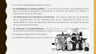 La corrupción generalizada podemos indicar:
• Se deslegitima el sistema político.- La corrupción de jueces y de legisladores hizo
que los peruanos aprobaran masivamente la decisión de Fujimori de disolver e
intervenir los poderes del Estado.
• Se distorsionan los incentivos económicos.- Los mejores negocios no dependen
de la competitividad de las empresas sino de su capacidad de influir en los
responsables de tomar las decisiones sobre las contrataciones. Eso afecta la eficacia
de la economía de mercado.
• Se destruye el profesionalismo.- En un sistema de corrupción generalizada el
interés por los sobornos reemplaza los criterios profesionales.
• Se segrega y desanima a los honestos.
• Se impide la planificación, pues los datos son falsos
 