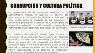 CORRUPCIÓN Y CULTURA POLÍTICA
• La problemática de la corrupción cometida en la
Administración Publica. Al respecto, se observa con
preocupación en casi todos los ámbitos, el deterioro que
viene confrontando la conducta de los funcionarios y
funcionarias publicas en el ejercicio de su cargo, pues son
mayores los hechos de corrupción cometidos, a pesar de los
instrumentos legales aprobados para acabar con este flagelo.
• La búsqueda de métodos eficaces para combatir la
corrupción, es esencial para la promoción del desarrollo
económico, la calidad de la democracia y la justicia social.
Desde un punto de vista estructural, los efectos de la
corrupción sobre el desarrollo económico, y mas sobre un
desarrollo económico sostenible, son demoledores. También,
influye negativamente en el desarrollo de instituciones
 