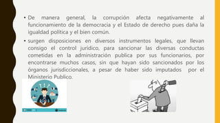 • De manera general, la corrupción afecta negativamente al
funcionamiento de la democracia y el Estado de derecho pues daña la
igualdad política y el bien común.
• surgen disposiciones en diversos instrumentos legales, que llevan
consigo el control jurídico, para sancionar las diversas conductas
cometidas en la administración publica por sus funcionarios, por
encontrarse muchos casos, sin que hayan sido sancionados por los
órganos jurisdiccionales, a pesar de haber sido imputados por el
Ministerio Publico.
 