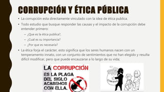 CORRUPCIÓN Y ÉTICA PÚBLICA
• La corrupción esta directamente vinculado con la idea de ética publica.
• Todo estudio que busque responder las causas y el impacto de la corrupción debe
entender primero:
– ¿Que es la ética publica?,
– ¿Cual es su importancia?
– ¿Por que es necesaria?
• La ética forja el carácter, esto significa que los seres humanos nacen con un
temperamento innato, con un conjunto de sentimientos que no han elegido y resulta
difícil modificar, pero que puede encauzarse a lo largo de su vida;
 