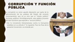CORRUPCIÓN Y FUNCIÓN
PÚBLICA
La corrupción es como aquella desviación por parte de la
administración de los poderes del Estado del correcto
funcionamiento, que no es otro que el “interés público”
funciones públicas, Etimológicamente, esta palabra proviene
del latín functionis que equivale a “servicio público”.
• Así, la Convención Interamericana contra la Corrupción
establece en su artículo 1° lo siguiente: Para los fines de la
presente Convención, se entiende por:
 
