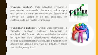 • “Función pública”, toda actividad temporal o
permanente, remunerada u honoraria, realizada por
una persona natural en nombre del Estado o al
servicio del Estado o de sus entidades, en
cualquiera de sus niveles jerárquicos.
• “Funcionario público”, “Oficial Gubernamental” o
“Servidor público”, cualquier funcionario o
empleado del Estado o de sus entidades, incluidos
los que han sido seleccionados, designados o
electos para desempeñar actividades o funciones en
nombre del Estado o al servicio del Estado, en todos
sus niveles jerárquicos”.
 
