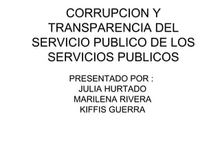 CORRUPCION Y
TRANSPARENCIA DEL
SERVICIO PUBLICO DE LOS
SERVICIOS PUBLICOS
PRESENTADO POR :
JULIA HURTADO
MARILENA RIVERA
KIFFIS GUERRA
 