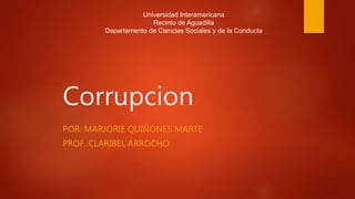Corrupcion
POR: MARJORIE QUIÑONES MARTE
PROF. CLARIBEL ARROCHO
Universidad Interamericana
Recinto de Aguadilla
Departamento de Ciencias Sociales y de la Conducta
 