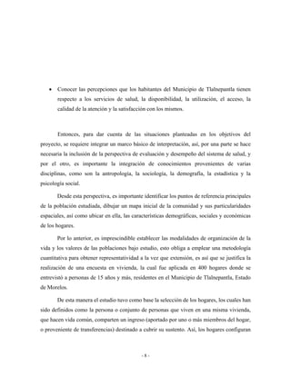 •   Conocer las percepciones que los habitantes del Municipio de Tlalnepantla tienen
       respecto a los servicios de salud, la disponibilidad, la utilización, el acceso, la
       calidad de la atención y la satisfacción con los mismos.



       Entonces, para dar cuenta de las situaciones planteadas en los objetivos del
proyecto, se requiere integrar un marco básico de interpretación, así, por una parte se hace
necesaria la inclusión de la perspectiva de evaluación y desempeño del sistema de salud, y
por el otro, es importante la integración de conocimientos provenientes de varias
disciplinas, como son la antropología, la sociología, la demografía, la estadística y la
psicología social.

       Desde esta perspectiva, es importante identificar los puntos de referencia principales
de la población estudiada, dibujar un mapa inicial de la comunidad y sus particularidades
espaciales, así como ubicar en ella, las características demográficas, sociales y económicas
de los hogares.

       Por lo anterior, es imprescindible establecer las modalidades de organización de la
vida y los valores de las poblaciones bajo estudio, esto obliga a emplear una metodología
cuantitativa para obtener representatividad a la vez que extensión, es así que se justifica la
realización de una encuesta en vivienda, la cual fue aplicada en 400 hogares donde se
entrevistó a personas de 15 años y más, residentes en el Municipio de Tlalnepantla, Estado
de Morelos.

       De esta manera el estudio tuvo como base la selección de los hogares, los cuales han
sido definidos como la persona o conjunto de personas que viven en una misma vivienda,
que hacen vida común, comparten un ingreso (aportado por uno o más miembros del hogar,
o proveniente de transferencias) destinado a cubrir su sustento. Así, los hogares configuran



                                             -8-
 