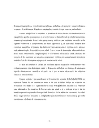 descripción general que permiten dibujar el mapa global de este entorno y sugieren líneas y
vertientes de análisis que deberán ser exploradas con más tiempo y mayor profundidad.

       En esta perspectiva, se recordará lo planteado al inicio de este documento donde se
especificaba que las evaluaciones en el sector salud se han enfocado a estudiar estructuras,
procesos y/o resultados de servicios, programas y políticas, por medio de las cuáles se ha
logrado cuantificar el cumplimiento de metas operativas y, en ocasiones, también han
permitido cuantificar el impacto de dichos servicios, programas y políticas sobre algunos
indicadores simples de condiciones de salud. Pero, a pesar de lo anterior, el cumplimiento
de las metas operativas no siempre implica el éxito de una iniciativa de salud, y la suma del
impacto de los logros de los servicios, programas y políticas no necesariamente constituye
un fiel reflejo del desempeño agregado de un sistema de salud.

       Si bien lo anterior es válido, en ocasiones resulta necesario complementar estas
evaluaciones con otras dirigidas a medir el desempeño global de los sistemas de salud, esto
significa básicamente cuantificar el grado en el que se están alcanzando los objetivos
finales de estos sistemas.

       En este sentido, y de acuerdo con la Organización Mundial de la Salud (OMS), los
objetivos finales de los sistemas de salud a los que se deben dirigir los esfuerzos de
evaluación son: medir si se logra mejorar la salud de la población, analizar si se ofrece un
trato adecuado a los usuarios de los servicios de salud y si el sistema a través de los
servicios prestados garantiza la seguridad financiera de la población en materia de salud,
desde luego teniendo en cuenta la complejidad que encierran estos indicadores y que se ha
mencionado a lo largo de este documento.




                                            - 98 -
 