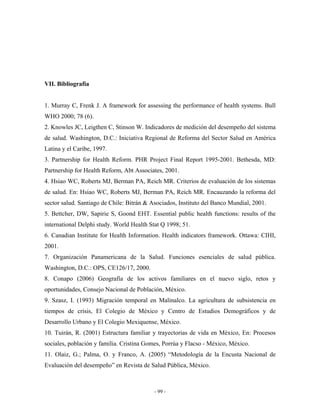 VII. Bibliografía


1. Murray C, Frenk J. A framework for assessing the performance of health systems. Bull
WHO 2000; 78 (6).
2. Knowles JC, Leigthen C, Stinson W. Indicadores de medición del desempeño del sistema
de salud. Washington, D.C.: Iniciativa Regional de Reforma del Sector Salud en América
Latina y el Caribe, 1997.
3. Partnership for Health Reform. PHR Project Final Report 1995-2001. Bethesda, MD:
Partnership for Health Reform, Abt Associates, 2001.
4. Hsiao WC, Roberts MJ, Berman PA, Reich MR. Criterios de evaluación de los sistemas
de salud. En: Hsiao WC, Roberts MJ, Berman PA, Reich MR. Encauzando la reforma del
sector salud. Santiago de Chile: Bitrán & Asociados, Instituto del Banco Mundial, 2001.
5. Bettcher, DW, Sapirie S, Goond EHT. Essential public health functions: results of the
international Delphi study. World Health Stat Q 1998; 51.
6. Canadian Institute for Health Information. Health indicators framework. Ottawa: CIHI,
2001.
7. Organización Panamericana de la Salud. Funciones esenciales de salud pública.
Washington, D.C.: OPS, CE126/17, 2000.
8. Conapo (2006) Geografía de los activos familiares en el nuevo siglo, retos y
oportunidades, Consejo Nacional de Población, México.
9. Szasz, I. (1993) Migración temporal en Malinalco. La agricultura de subsistencia en
tiempos de crisis, El Colegio de México y Centro de Estudios Demográficos y de
Desarrollo Urbano y El Colegio Mexiquense, México.
10. Tuirán, R. (2001) Estructura familiar y trayectorias de vida en México, En: Procesos
sociales, población y familia. Cristina Gomes, Porrúa y Flacso - México, México.
11. Olaiz, G.; Palma, O. y Franco, A. (2005) “Metodología de la Encusta Nacional de
Evaluación del desempeño” en Revista de Salud Pública, México.



                                           - 99 -
 