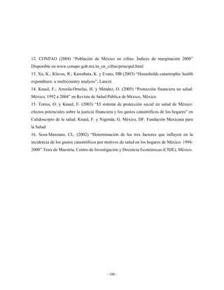 12. CONPAO (2004) “Población de México en cifras: Índices de marginación 2000”
Disponible en www.conapo.gob.mx/m_en_cifras/principal.html
13. Xu, K.; Klavus, R.; Kawabata, K. y Evans, DB (2003) “Households catastrophic health
expenditure: a multicountry analysis”, Lancet.
14. Knaul, F.; Arreola-Ornelas, H. y Méndez, O. (2005) “Protección financiera en salud:
México, 1992 a 2004” en Revista de Salud Pública de México, México.
15. Torres, O. y Knaul, F. (2003) “El sistema de protección social en salud de México:
efectos potenciales sobre la justicia financiera y los gastos catastróficos de los hogares” en
Calidoscopio de la salud. Knaul, F. y Nigenda, G. México, DF. Fundación Mexicana para
la Salud.
16. Sosa-Manzano, CL. (2002) “Determinación de los tres factores que influyen en la
incidencia de los gastos catastróficos por motivos de salud en los hogares de México: 1994-
2000” Tesis de Maestría, Centro de Investigación y Docencia Económicas (CIDE), México.




                                            - 100 -
 