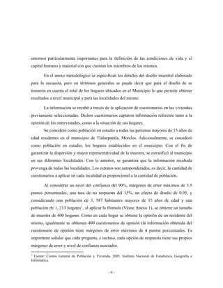 entornos particularmente importantes para la definición de las condiciones de vida y el
capital humano y material con que cuentan los miembros de los mismos.

        En el anexo metodológico se especifican los detalles del diseño muestral elaborado
para la encuesta, pero en términos generales se puede decir que para el diseño de se
tomaron en cuenta el total de los hogares ubicados en el Municipio lo que permite obtener
resultados a nivel municipal y para las localidades del mismo.

        La información se recabó a través de la aplicación de cuestionarios en las viviendas
previamente seleccionadas. Dichos cuestionarios captaron información referente tanto a la
opinión de los entrevistados, como a la situación de sus hogares.
        Se consideró como población en estudio a todas las personas mayores de 15 años de
edad residentes en el municipio de Tlalnepantla, Morelos. Adicionalmente, se consideró
como población en estudio, los hogares establecidos en el municipio. Con el fin de
garantizar la dispersión y mayor representatividad de la muestra, se estratificó al municipio
en sus diferentes localidades. Con lo anterior, se garantiza que la información recabada
provenga de todas las localidades. Los estratos son autoponderados, es decir, la cantidad de
cuestionarios a aplicar en cada localidad es proporcional a la cantidad de población.

        Al considerar un nivel del confianza del 90%, márgenes de error máximos de 3.5
puntos porcentuales, una tasa de no respuesta del 15%, un efecto de diseño de 0.95, y
considerando una población de 3, 587 habitantes mayores de 15 años de edad y una
población de 1, 213 hogares 1 , al aplicar la fórmula (Véase Anexo 1), se obtiene un tamaño
de muestra de 400 hogares. Como en cada hogar se obtiene la opinión de un residente del
mismo, igualmente se obtienen 400 cuestionarios de opinión (la información obtenida del
cuestionario de opinión tiene márgenes de error máximos de 4 puntos porcentuales. Es
importante señalar que cada pregunta, e incluso, cada opción de respuesta tiene sus propios
márgenes de error y nivel de confianza asociados.

1
  Fuente: Conteo General de Población y Vivienda, 2005. Instituto Nacional de Estadística, Geografía e
Informática.


                                                 -9-
 