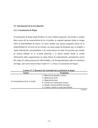 2.1. Instrumentos de la investigación

 2.1.1. Cuestionario de Hogar


 El cuestionario de hogar puede dividirse en cinco módulos generales, uno donde se recaban
 datos acerca de las características de las viviendas, un segundo apartado donde se indaga
 sobre la disponibilidad de bienes, un tercer módulo que incluye preguntas acerca de la
 disponibilidad de servicios de las mismas, un cuarto grupo de preguntas que va dirigido a
 captar información correspondiente a las características de todas las personas que residen
 de manera habitual en la vivienda particular y el quinto módulo donde se recaba
 información sobre aseguramiento en salud, fuente de aseguramiento, percepciones acerca
 del estado de salud, presencia de enfermedades y de discapacidad para todos los miembros
 del hogar, entre otros temas (Véase Cuadro N° 1 y Anexo 2 Cuestionario de Hogar).


              Cuadro N° 1. Resumen del contenido del cuestionario de hogar
              Temas                                      Preguntas
                                   • Material de paredes y muros
                                   • Material de techo
                                   • Material de pisos
Características de la vivienda
                                   • Cuenta con cuarto para cocinar
                                   • Donde cocinan también duermen
                                   • Cuantos cuartos se usan para dormir
                                                                                      Continúa




                                           - 10 -
 