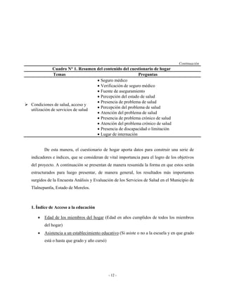 Continuación
             Cuadro N° 1. Resumen del contenido del cuestionario de hogar
             Temas                                       Preguntas
                                  • Seguro médico
                                  • Verificación de seguro médico
                                  • Fuente de aseguramiento
                                  • Percepción del estado de salud
                                  • Presencia de problema de salud
Condiciones de salud, acceso y
                                  • Percepción del problema de salud
utilización de servicios de salud
                                  • Atención del problema de salud
                                  • Presencia de problema crónico de salud
                                  • Atención del problema crónico de salud
                                  • Presencia de discapacidad o limitación
                                  • Lugar de internación


       De esta manera, el cuestionario de hogar aporta datos para construir una serie de
indicadores e índices, que se consideran de vital importancia para el logro de los objetivos
del proyecto. A continuación se presentan de manera resumida la forma en que estos serán
estructurados para luego presentar, de manera general, los resultados más importantes
surgidos de la Encuesta Análisis y Evaluación de los Servicios de Salud en el Municipio de
Tlalnepantla, Estado de Morelos.



1. Índice de Acceso a la educación

   •   Edad de los miembros del hogar (Edad en años cumplidos de todos los miembros
       del hogar)
   •   Asistencia a un establecimiento educativo (Si asiste o no a la escuela y en que grado
       está o hasta que grado y año cursó)




                                             - 12 -
 