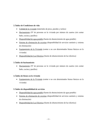 2. Índice de Condiciones de vida
   •   Calidad de la vivienda (materiales de pisos, paredes y techos)
   •   Hacinamiento (Nº de personas en la vivienda por número de cuartos (sin contar
       baño, cocina y pasillos)
   •   Disponibilidad de agua potable (fuente de abastecimiento de agua potable)
   •   Sistema de eliminación de excretas (disponibilidad de servicios sanitario y sistema
       de eliminación)
   •   Equipamiento de la Vivienda (contar o no con determinados bienes básicos en la
       vivienda)
   •   Disponibilidad de Luz Eléctrica (fuente de abastecimiento de luz eléctrica)


3. Índice de hacinamiento
   •   Hacinamiento (Nº de personas en la vivienda por número de cuartos (sin contar
       baño, cocina y pasillos)


4. Índice de bienes en la vivienda
   •   Equipamiento de la Vivienda (contar o no con determinados bienes básicos en la
       vivienda)


5. Índice de disponibilidad de servicios
   •   Disponibilidad de agua potable (fuente de abastecimiento de agua potable)
   •   Sistema de eliminación de excretas (disponibilidad de servicios sanitario y sistema
       de eliminación)
   •   Disponibilidad de Luz Eléctrica (fuente de abastecimiento de luz eléctrica)




                                           - 13 -
 