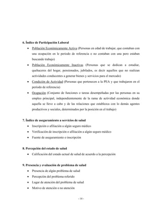 6. Índice de Participación Laboral
   •   Población Económicamente Activa (Personas en edad de trabajar, que contaban con
       una ocupación en le periodo de referencia o no contaban con una pero estaban
       buscando trabajo)
   •   Población Económicamente Inactivas (Personas que se dedican a estudiar,
       quehaceres del hogar, pensionados, jubilados, es decir aquellos que no realizan
       actividades conducentes a generar bienes y servicios para el mercado)
   •   Condición de Actividad (Personas que pertenecen a la PEA y que trabajaron en el
       período de referencia)
   •   Ocupación (Conjunto de funciones o tareas desempeñadas por las personas en su
       empleo principal, independientemente de la rama de actividad económica donde
       aquella se lleve a cabo y de las relaciones que establezca con lo demás agentes
       productivos y sociales, determinados por la posición en el trabajo)


7. Índice de aseguramiento a servicios de salud
   •   Inscripción o afiliación a algún seguro médico
   •   Verificación de inscripción o afiliación a algún seguro médico
   •   Fuente de aseguramiento o inscripción


8. Percepción del estado de salud
   •   Calificación del estado actual de salud de acuerdo a la percepción


9. Presencia y evaluación de problema de salud
   •   Presencia de algún problema de salud
   •   Percepción del problema referido
   •   Lugar de atención del problema de salud
   •   Motivo de atención o no atención


                                           - 14 -
 