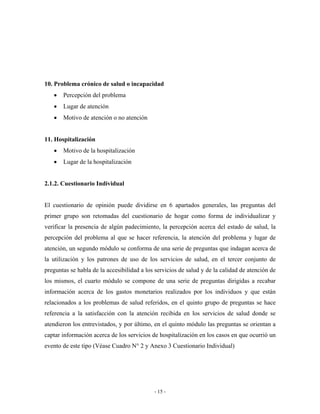 10. Problema crónico de salud o incapacidad
   •   Percepción del problema
   •   Lugar de atención
   •   Motivo de atención o no atención


11. Hospitalización
   •   Motivo de la hospitalización
   •   Lugar de la hospitalización


2.1.2. Cuestionario Individual


El cuestionario de opinión puede dividirse en 6 apartados generales, las preguntas del
primer grupo son retomadas del cuestionario de hogar como forma de individualizar y
verificar la presencia de algún padecimiento, la percepción acerca del estado de salud, la
percepción del problema al que se hacer referencia, la atención del problema y lugar de
atención, un segundo módulo se conforma de una serie de preguntas que indagan acerca de
la utilización y los patrones de uso de los servicios de salud, en el tercer conjunto de
preguntas se habla de la accesibilidad a los servicios de salud y de la calidad de atención de
los mismos, el cuarto módulo se compone de una serie de preguntas dirigidas a recabar
información acerca de los gastos monetarios realizados por los individuos y que están
relacionados a los problemas de salud referidos, en el quinto grupo de preguntas se hace
referencia a la satisfacción con la atención recibida en los servicios de salud donde se
atendieron los entrevistados, y por último, en el quinto módulo las preguntas se orientan a
captar información acerca de los servicios de hospitalización en los casos en que ocurrió un
evento de este tipo (Véase Cuadro N° 2 y Anexo 3 Cuestionario Individual)




                                            - 15 -
 