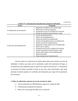 Continuación
               Cuadro N° 2. Resumen del contenido del cuestionario individual
               Temas                                        Preguntas
                                    • Regresaría a atenderse en el mismo lugar
                                    • Motivo por el cuál no regresaría
Satisfacción con la atención
                                    • Percepción acerca de la calidad de la atención
                                    • Porque la atención le pareció buena o mala
                                    • Evento de hospitalización
                                    • Motivo de la hospitalización
                                    • Institución donde fue hospitalizado
                                    • Numero de hospitalizaciones en el último año
                                    • Número de días de hospitalización
                                    • Regresaría al lugar donde estuvo hospitalizado
Servicios de hospitalización
                                    • Motivo de no regreso
                                    • Percepción acerca de la calidad de la atención
                                    • Porque la atención le pareció buena o mala
                                    • Gastos relacionados con la hospitalización
                                    • Motivos del gasto
                                    • Monto del gasto por hospitalización


          De esta manera, el cuestionario de opinión aporta datos para construir una serie de
   indicadores e índices, que junto con los construidos a partir del cuestionario de hogar, se
   consideran de suma importancia para el logro de los objetivos del proyecto. A continuación
   se presentan de manera resumida la forma en que estos serán estructurados, para luego
   presentar de manera general, los resultados más destacados que surgen del levantamiento
   de la Encuesta.



   1. Índice de utilización y patrones de uso de servicios de salud
          •   Tasa de utilización por 1000 habitantes, según sexo y grupo de edad
          •   Utilización por institución de asistencia
          •   Motivo de uso por grupo de edad, sexo e institución


                                               - 17 -
 