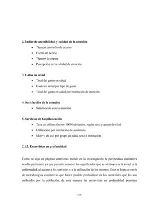 2. Índice de accesibilidad y calidad de la atención
       •   Tiempo promedio de acceso
       •   Forma de acceso
       •   Tiempo de espera
       •   Percepción de la calidad de atención


3. Gatos en salud
       •   Total del gasto en salud
       •   Gasto en salud por tipo de gasto
       •   Total del gasto en salud por institución de atención


4. Satisfacción de la atención
       •   Satisfacción con la atención


5. Servicios de hospitalización
       •   Tasa de utilización por 1000 habitantes, según sexo y grupo de edad
       •   Utilización por institución de asistencia
       •   Motivo de uso por grupo de edad, sexo e institución


2.1.3. Entrevistas en profundidad


Como se dijo en páginas anteriores incluir en la investigación la perspectiva cualitativa
resulta pertinente ya que permite conocer los significados que se atribuyen a la salud, a la
enfermedad, al acceso a los servicios y a la utilización de los mismos. Esto se logra a través
de metodologías cualitativas que hacen posible profundizar en los contenidos que les son
atribuidos por la población, de esta manera las entrevistas en profundidad permiten



                                              - 18 -
 