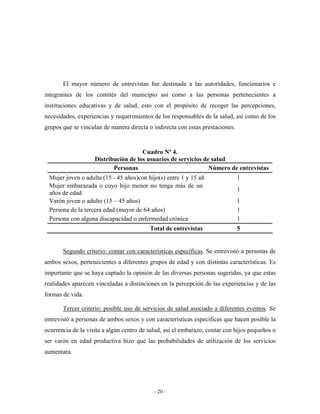 El mayor número de entrevistas fue destinada a las autoridades, funcionarios e
integrantes de los comités del municipio así como a las personas pertenecientes a
instituciones educativas y de salud, esto con el propósito de recoger las percepciones,
necesidades, experiencias y requerimientos de los responsables de la salud, así como de los
grupos que se vinculan de manera directa o indirecta con estas prestaciones.


                                      Cuadro Nº 4.
                    Distribución de los usuarios de servicios de salud
                           Personas                             Número de entrevistas
 Mujer joven o adulta (15 - 45 años)con hijo(s) entre 1 y 15 año               1
 Mujer embarazada o cuyo hijo menor no tenga más de un
                                                                               1
 años de edad
 Varón joven o adulto (15 – 45 años)                                           1
 Persona de la tercera edad (mayor de 64 años)                                 1
 Persona con alguna discapacidad o enfermedad crónica                          1
                                          Total de entrevistas                 5


       Segundo criterio: contar con características específicas. Se entrevistó a personas de
ambos sexos, pertenecientes a diferentes grupos de edad y con distintas características. Es
importante que se haya captado la opinión de las diversas personas sugeridas, ya que estas
realidades aparecen vinculadas a distinciones en la percepción de las experiencias y de las
formas de vida.

       Tercer criterio: posible uso de servicios de salud asociado a diferentes eventos. Se
entrevistó a personas de ambos sexos y con características específicas que hacen posible la
ocurrencia de la visita a algún centro de salud, así el embarazo, contar con hijos pequeños o
ser varón en edad productiva hizo que las probabilidades de utilización de los servicios
aumentara.




                                            - 20 -
 