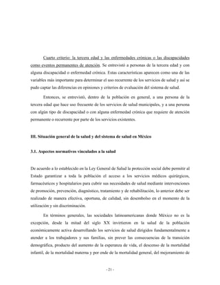 Cuarto criterio: la tercera edad y las enfermedades crónicas o las discapacidades
como eventos permanentes de atención. Se entrevistó a personas de la tercera edad y con
alguna discapacidad o enfermedad crónica. Estas características aparecen como una de las
variables más importante para determinar el uso recurrente de los servicios de salud y así se
pudo captar las diferencias en opiniones y criterios de evaluación del sistema de salud.

       Entonces, se entrevistó, dentro de la población en general, a una persona de la
tercera edad que hace uso frecuente de los servicios de salud municipales, y a una persona
con algún tipo de discapacidad o con alguna enfermedad crónica que requiere de atención
permanente o recurrente por parte de los servicios existentes.


III. Situación general de la salud y del sistema de salud en México


3.1. Aspectos normativos vinculados a la salud


De acuerdo a lo establecido en la Ley General de Salud la protección social debe permitir al
Estado garantizar a toda la población el acceso a los servicios médicos quirúrgicos,
farmacéuticos y hospitalarios para cubrir sus necesidades de salud mediante intervenciones
de promoción, prevención, diagnóstico, tratamiento y de rehabilitación, lo anterior debe ser
realizado de manera efectiva, oportuna, de calidad, sin desembolso en el momento de la
utilización y sin discriminación.

       En términos generales, las sociedades latinoamericanas donde México no es la
excepción, desde la mitad del siglo XX invirtieron en la salud de la población
económicamente activa desarrollando los servicios de salud dirigidos fundamentalmente a
atender a los trabajadores y sus familias, sin prever las consecuencias de la transición
demográfica, producto del aumento de la esperanza de vida, el descenso de la mortalidad
infantil, de la mortalidad materna y por ende de la mortalidad general, del mejoramiento de


                                            - 21 -
 