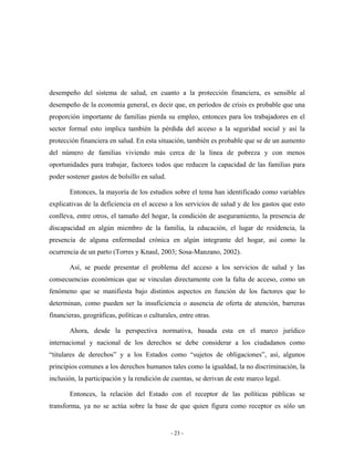 desempeño del sistema de salud, en cuanto a la protección financiera, es sensible al
desempeño de la economía general, es decir que, en períodos de crisis es probable que una
proporción importante de familias pierda su empleo, entonces para los trabajadores en el
sector formal esto implica también la pérdida del acceso a la seguridad social y así la
protección financiera en salud. En esta situación, también es probable que se de un aumento
del número de familias viviendo más cerca de la línea de pobreza y con menos
oportunidades para trabajar, factores todos que reducen la capacidad de las familias para
poder sostener gastos de bolsillo en salud.

       Entonces, la mayoría de los estudios sobre el tema han identificado como variables
explicativas de la deficiencia en el acceso a los servicios de salud y de los gastos que esto
conlleva, entre otros, el tamaño del hogar, la condición de aseguramiento, la presencia de
discapacidad en algún miembro de la familia, la educación, el lugar de residencia, la
presencia de alguna enfermedad crónica en algún integrante del hogar, así como la
ocurrencia de un parto (Torres y Knaul, 2003; Sosa-Manzano, 2002).

       Así, se puede presentar el problema del acceso a los servicios de salud y las
consecuencias económicas que se vinculan directamente con la falta de acceso, como un
fenómeno que se manifiesta bajo distintos aspectos en función de los factores que lo
determinan, como pueden ser la insuficiencia o ausencia de oferta de atención, barreras
financieras, geográficas, políticas o culturales, entre otras.

       Ahora, desde la perspectiva normativa, basada esta en el marco jurídico
internacional y nacional de los derechos se debe considerar a los ciudadanos como
“titulares de derechos” y a los Estados como “sujetos de obligaciones”, así, algunos
principios comunes a los derechos humanos tales como la igualdad, la no discriminación, la
inclusión, la participación y la rendición de cuentas, se derivan de este marco legal.

       Entonces, la relación del Estado con el receptor de las políticas públicas se
transforma, ya no se actúa sobre la base de que quien figura como receptor es sólo un


                                              - 23 -
 